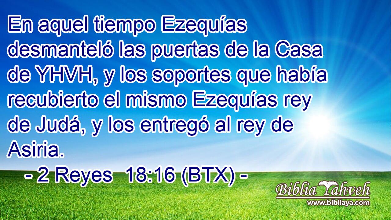En aquel tiempo Ezequías desmanteló las puertas de la Casa de YHVH, y los soportes que había recubierto el mismo Ezequías rey de Judá, y los entregó al rey de Asiria.