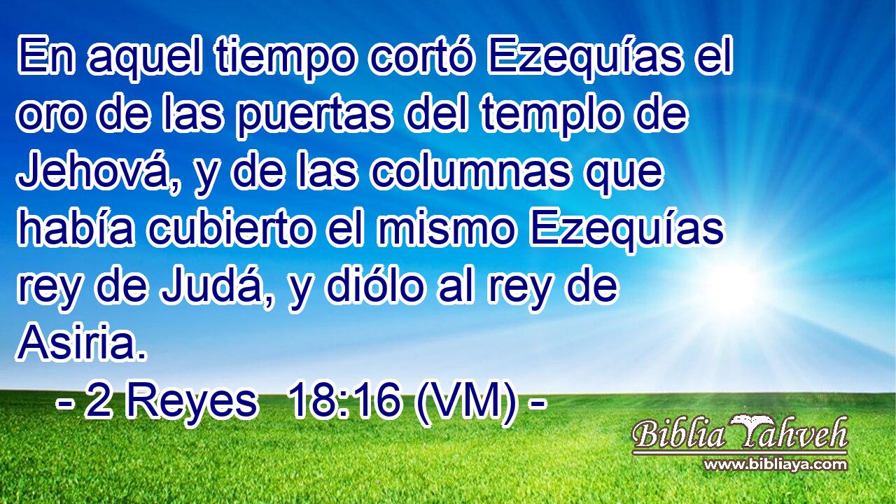  En aquel tiempo cortó Ezequías el oro de las puertas del templo de Jehová, y de las columnas que había cubierto el mismo Ezequías rey de Judá, y diólo al rey de Asiria. 