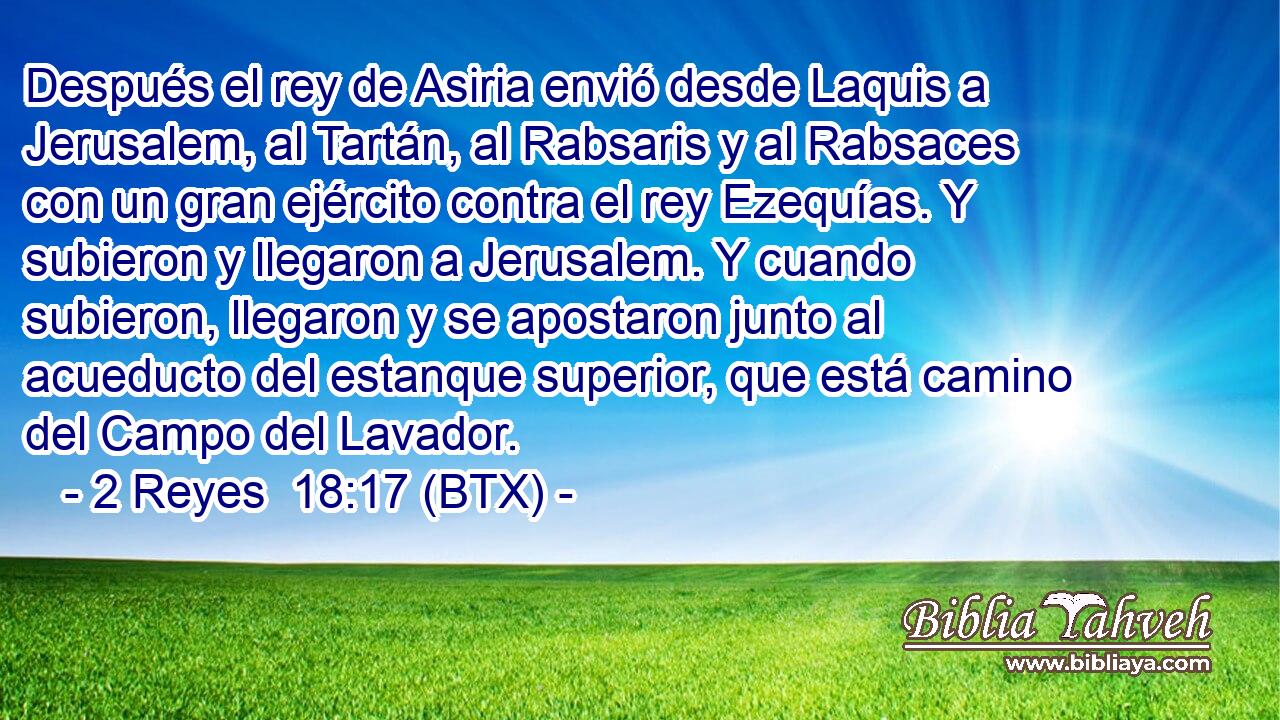 Después el rey de Asiria envió desde Laquis a Jerusalem, al Tartán, al Rabsaris y al Rabsaces con un gran ejército contra el rey Ezequías. Y subieron y llegaron a Jerusalem. Y cuando subieron, llegaron y se apostaron junto al acueducto del estanque superior, que está camino del Campo del Lavador.