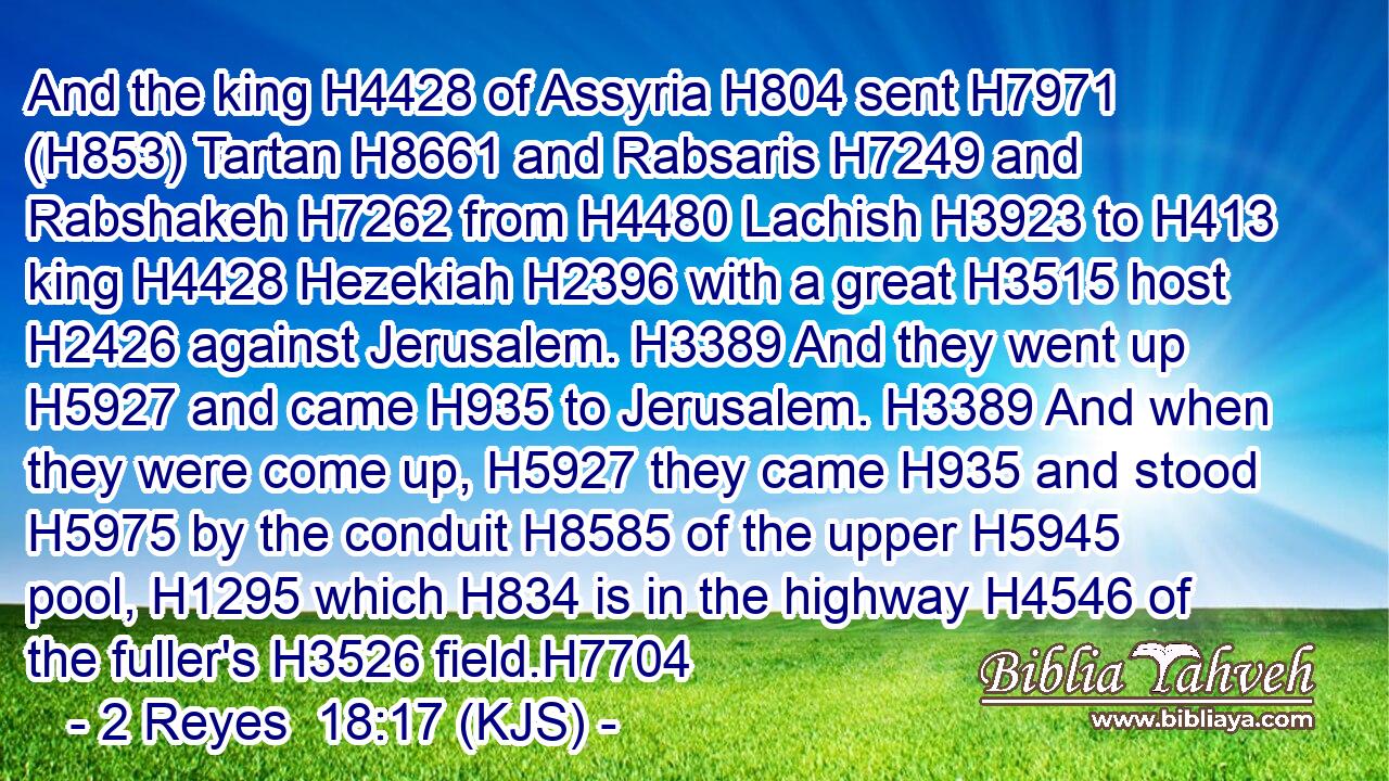 And the king H4428 of Assyria H804 sent H7971 (H853) Tartan H8661 and Rabsaris H7249 and Rabshakeh H7262 from H4480 Lachish H3923 to H413 king H4428 Hezekiah H2396 with a great H3515 host H2426 against Jerusalem. H3389 And they went up H5927 and came H935 to Jerusalem. H3389 And when they were come up, H5927 they came H935 and stood H5975 by the conduit H8585 of the upper H5945 pool, H1295 which H834 is in the highway H4546 of the fuller's H3526 field.H7704