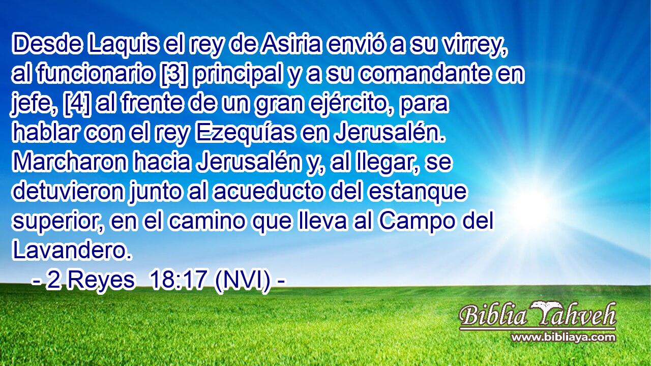 Desde Laquis el rey de Asiria envió a su virrey, al funcionario [3] principal y a su comandante en jefe, [4] al frente de un gran ejército, para hablar con el rey Ezequías en Jerusalén. Marcharon hacia Jerusalén y, al llegar, se detuvieron junto al acueducto del estanque superior, en el camino que lleva al Campo del Lavandero. 