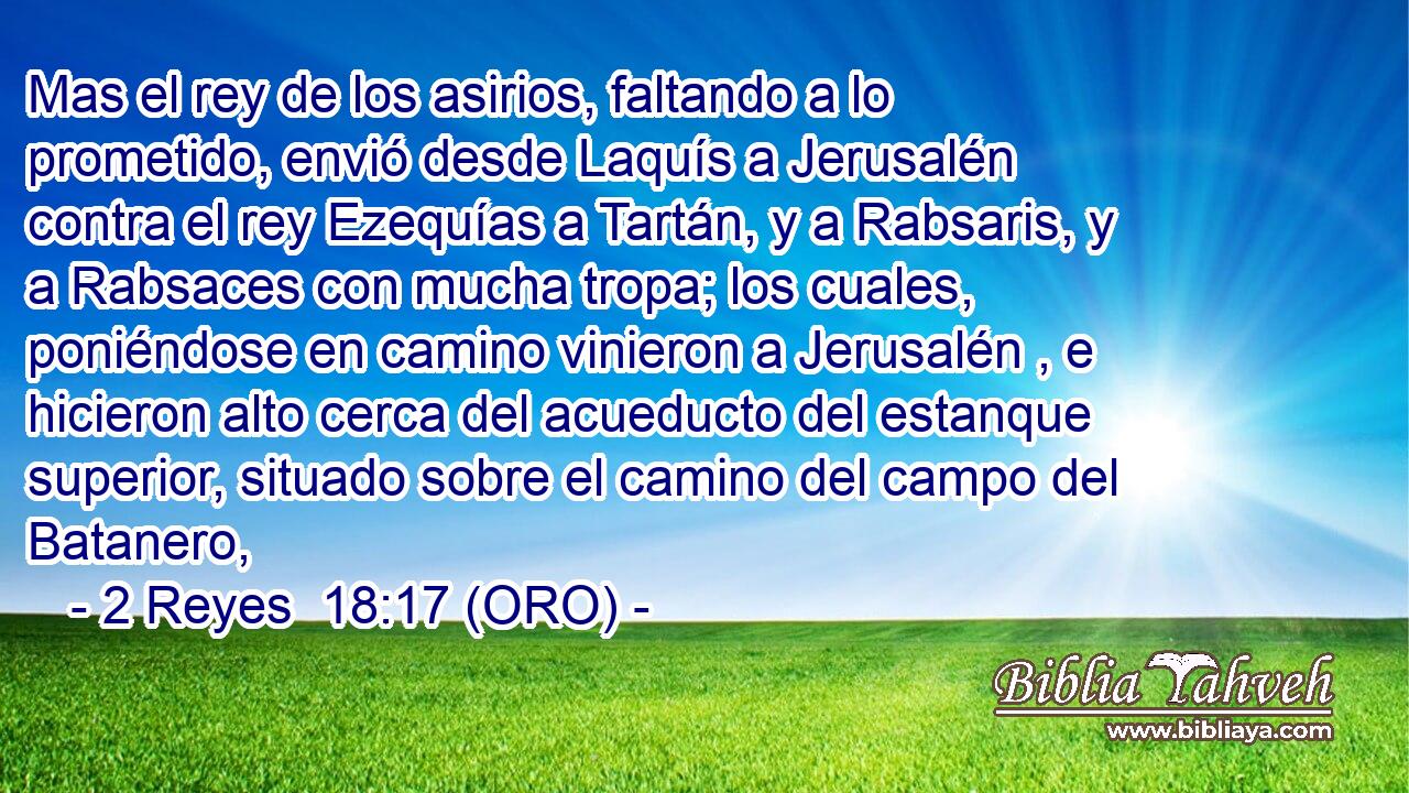  Mas el rey de los asirios, faltando a lo prometido, envió desde Laquís a Jerusalén contra el rey Ezequías a Tartán, y a Rabsaris, y a Rabsaces con mucha tropa; los cuales, poniéndose en camino vinieron a Jerusalén , e hicieron alto cerca del acueducto del estanque superior, situado sobre el camino del campo del Batanero, 