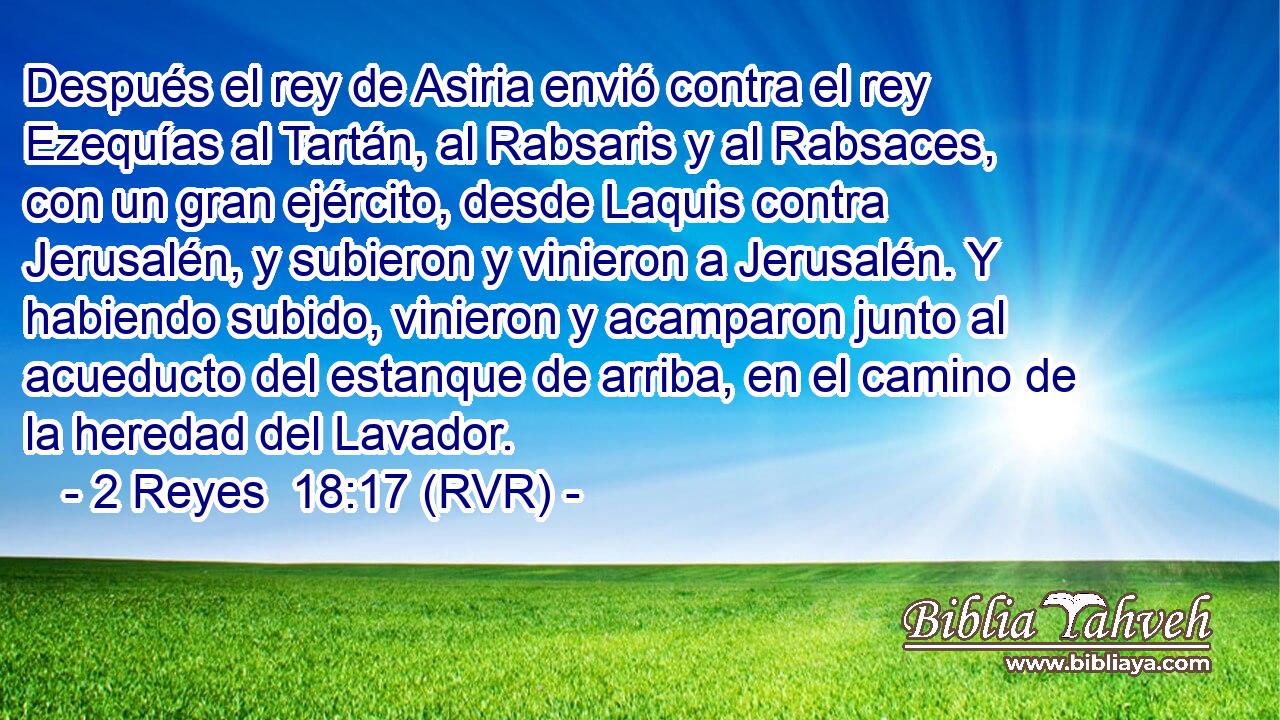 Después el rey de Asiria envió contra el rey Ezequías al Tartán, al Rabsaris y al Rabsaces, con un gran ejército, desde Laquis contra Jerusalén, y subieron y vinieron a Jerusalén. Y habiendo subido, vinieron y acamparon junto al acueducto del estanque de arriba, en el camino de la heredad del Lavador.