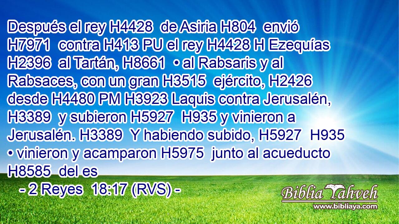 Después el rey H4428  de Asiria H804  envió H7971  contra H413 PU el rey H4428 H Ezequías H2396  al Tartán, H8661  • al Rabsaris y al Rabsaces, con un gran H3515  ejército, H2426  desde H4480 PM H3923 Laquis contra Jerusalén, H3389  y subieron H5927  H935 y vinieron a Jerusalén. H3389  Y habiendo subido, H5927  H935 • vinieron y acamparon H5975  junto al acueducto H8585  del es