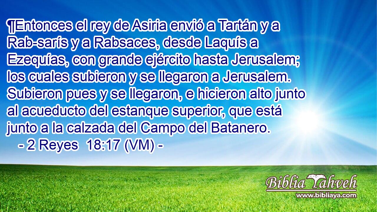  ¶Entonces el rey de Asiria envió a Tartán y a Rab-sarís y a Rabsaces, desde Laquís a Ezequías, con grande ejército hasta Jerusalem; los cuales subieron y se llegaron a Jerusalem. Subieron pues y se llegaron, e hicieron alto junto al acueducto del estanque superior, que está junto a la calzada del Campo del Batanero. 