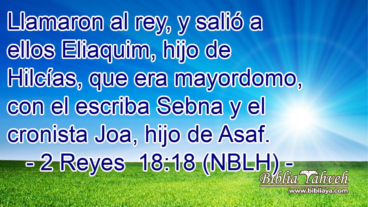  Llamaron al rey, y salió a ellos Eliaquim, hijo de Hilcías, que era mayordomo, con el escriba Sebna y el cronista Joa, hijo de Asaf. 