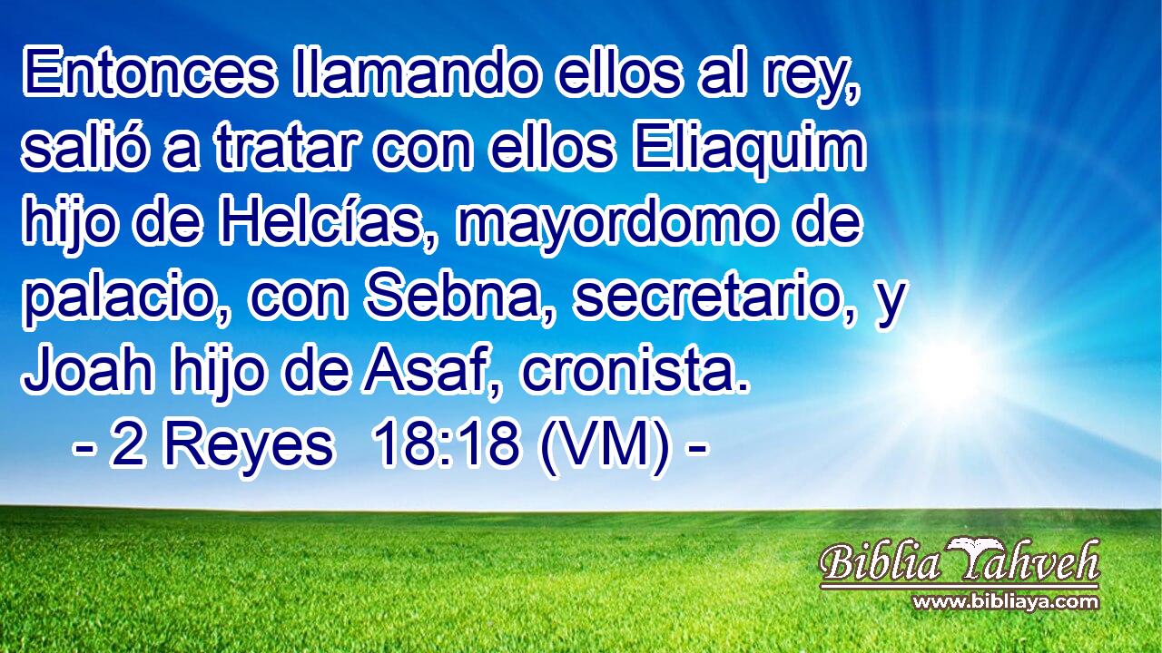  Entonces llamando ellos al rey, salió a tratar con ellos Eliaquim hijo de Helcías, mayordomo de palacio, con Sebna, secretario, y Joah hijo de Asaf, cronista. 