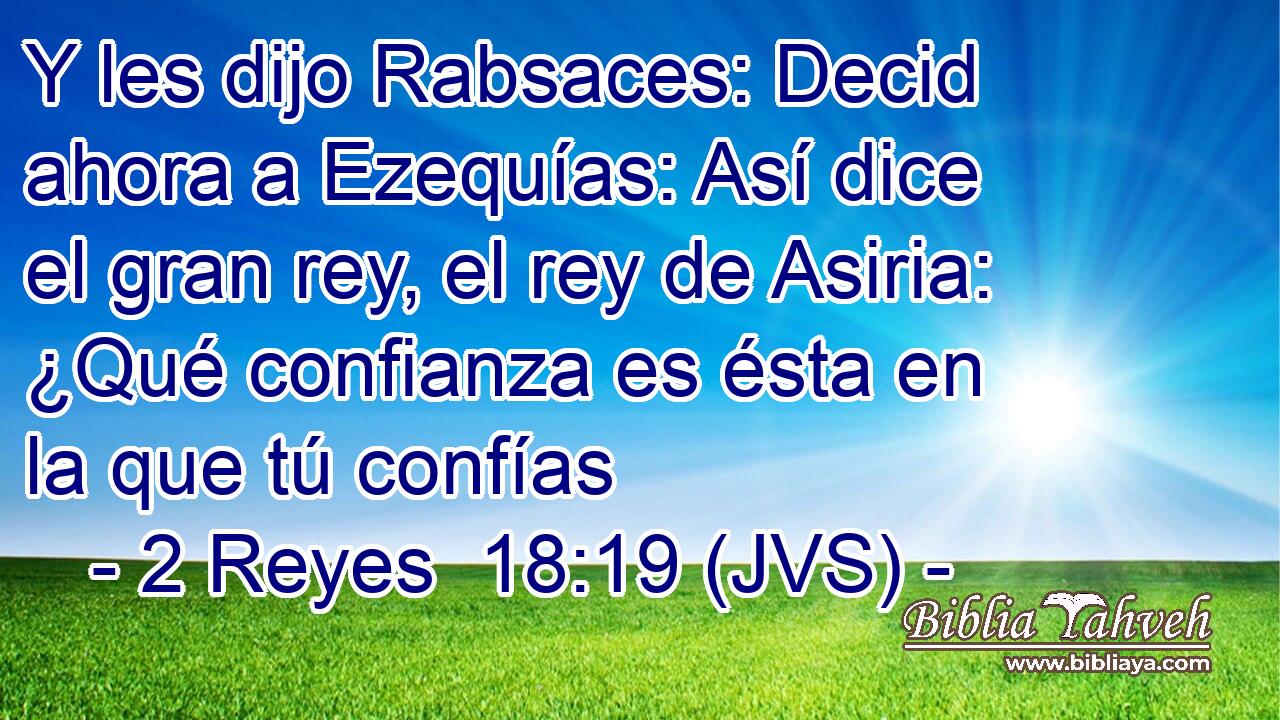 Y les dijo Rabsaces: Decid ahora a Ezequías: Así dice el gran rey, el rey de Asiria: ¿Qué confianza es ésta en la que tú confías