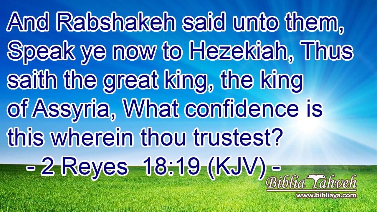 And Rabshakeh said unto them, Speak ye now to Hezekiah, Thus saith the great king, the king of Assyria, What confidence is this wherein thou trustest?