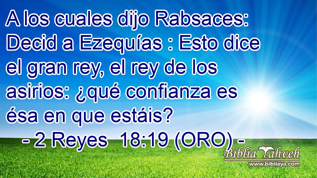  A los cuales dijo Rabsaces: Decid a Ezequías : Esto dice el gran rey, el rey de los asirios: ¿qué confianza es ésa en que estáis? 