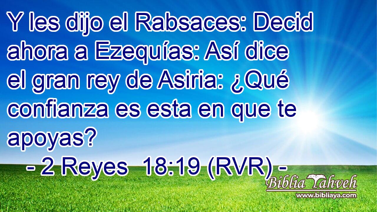 Y les dijo el Rabsaces: Decid ahora a Ezequías: Así dice el gran rey de Asiria: ¿Qué confianza es esta en que te apoyas?