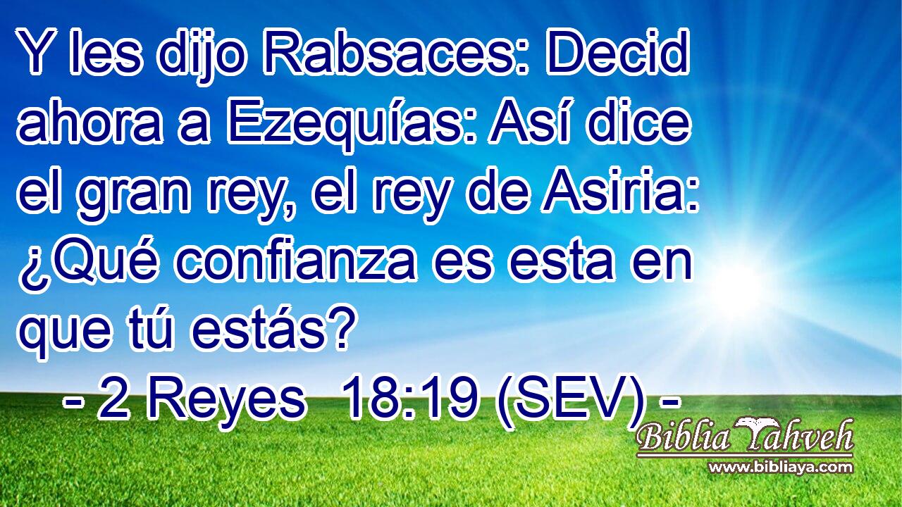 Y les dijo Rabsaces: Decid ahora a Ezequías: Así dice el gran rey, el rey de Asiria: ¿Qué confianza es esta en que tú estás?