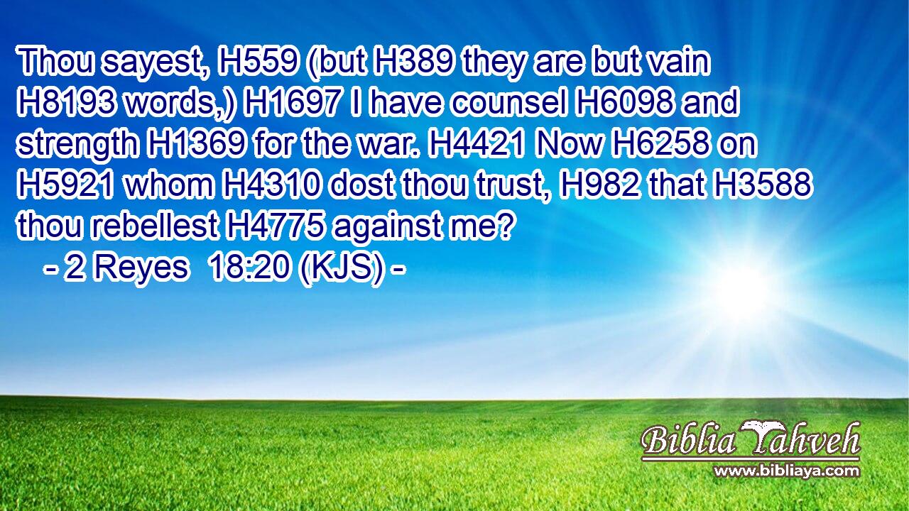 Thou sayest, H559 (but H389 they are but vain H8193 words,) H1697 I have counsel H6098 and strength H1369 for the war. H4421 Now H6258 on H5921 whom H4310 dost thou trust, H982 that H3588 thou rebellest H4775 against me?
