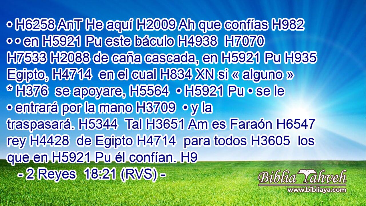 • H6258 AnT He aquí H2009 Ah que confías H982  • • en H5921 Pu este báculo H4938  H7070 H7533 H2088 de caña cascada, en H5921 Pu H935 Egipto, H4714  en el cual H834 XN si « alguno » * H376  se apoyare, H5564  • H5921 Pu • se le • entrará por la mano H3709  • y la traspasará. H5344  Tal H3651 Am es Faraón H6547  rey H4428  de Egipto H4714  para todos H3605  los que en H5921 Pu él confían. H9