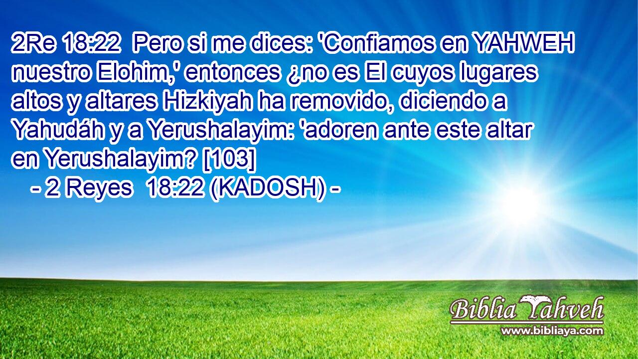  Pero si me dices: 'Confiamos en YAHWEH nuestro Elohim,' entonces ¿no es El cuyos lugares altos y altares Hizkiyah ha removido, diciendo a Yahudáh y a Yerushalayim: 'adoren ante este altar en Yerushalayim? [103] 