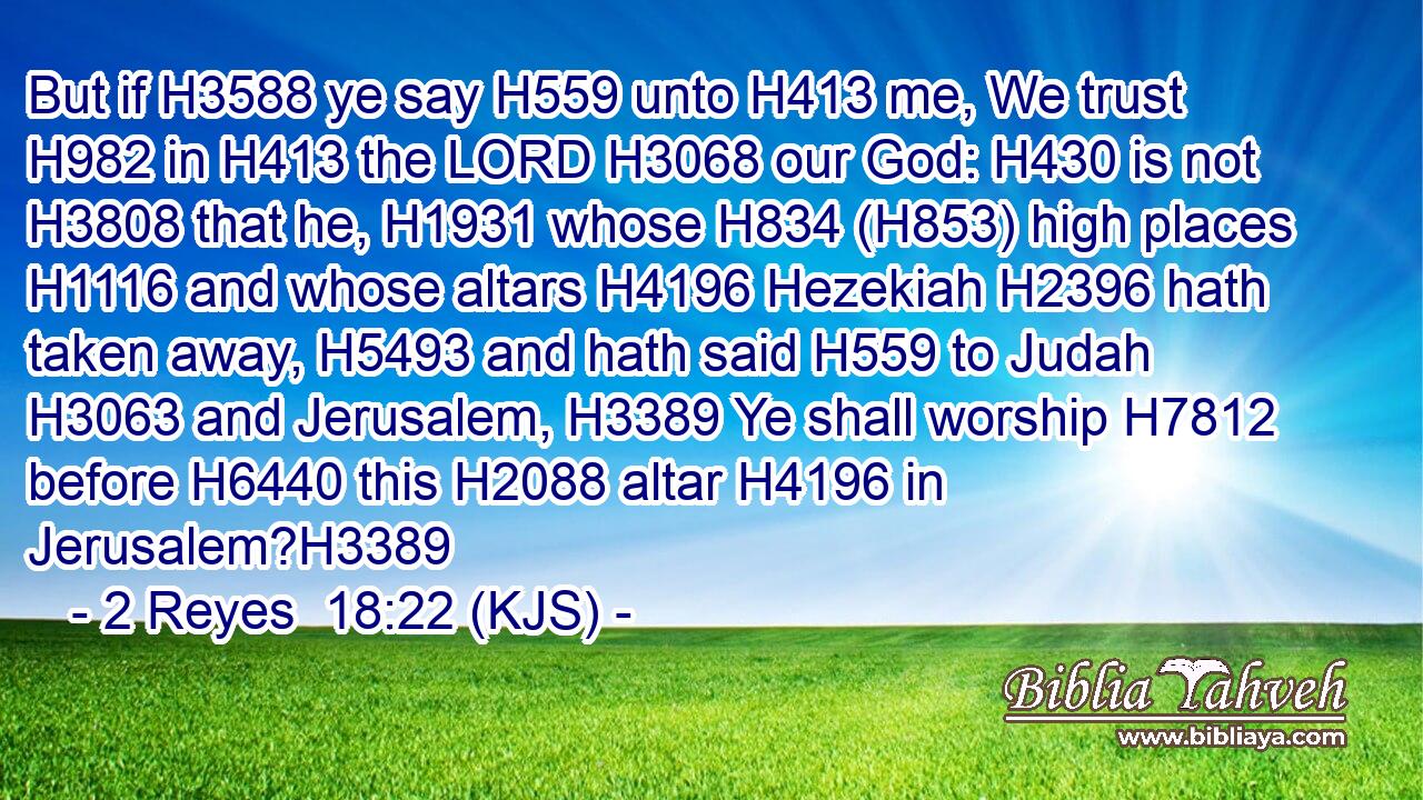 But if H3588 ye say H559 unto H413 me, We trust H982 in H413 the LORD H3068 our God: H430 is not H3808 that he, H1931 whose H834 (H853) high places H1116 and whose altars H4196 Hezekiah H2396 hath taken away, H5493 and hath said H559 to Judah H3063 and Jerusalem, H3389 Ye shall worship H7812 before H6440 this H2088 altar H4196 in Jerusalem?H3389