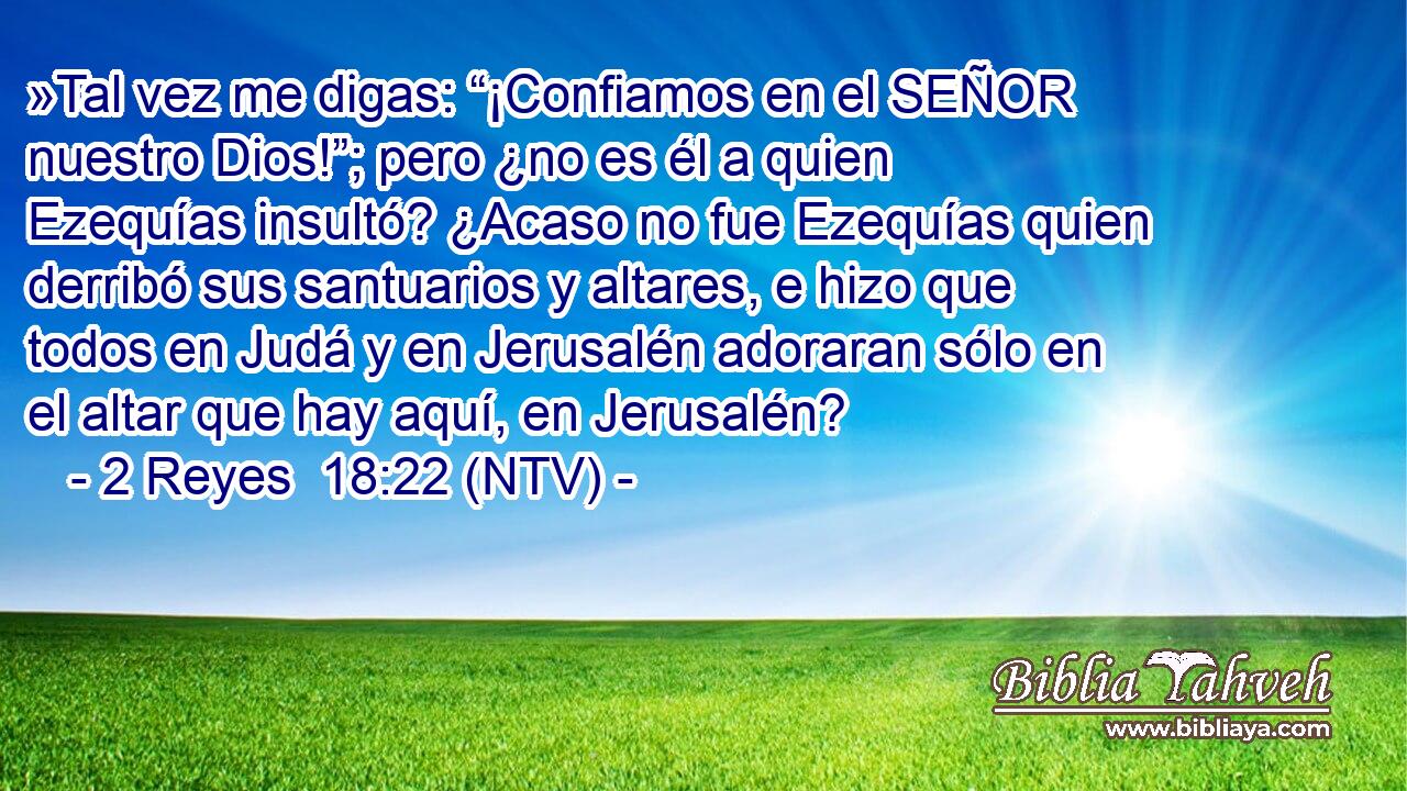 »Tal vez me digas: “¡Confiamos en el SEÑOR nuestro Dios!”; pero ¿no es él a quien Ezequías insultó? ¿Acaso no fue Ezequías quien derribó sus santuarios y altares, e hizo que todos en Judá y en Jerusalén adoraran sólo en el altar que hay aquí, en Jerusalén?