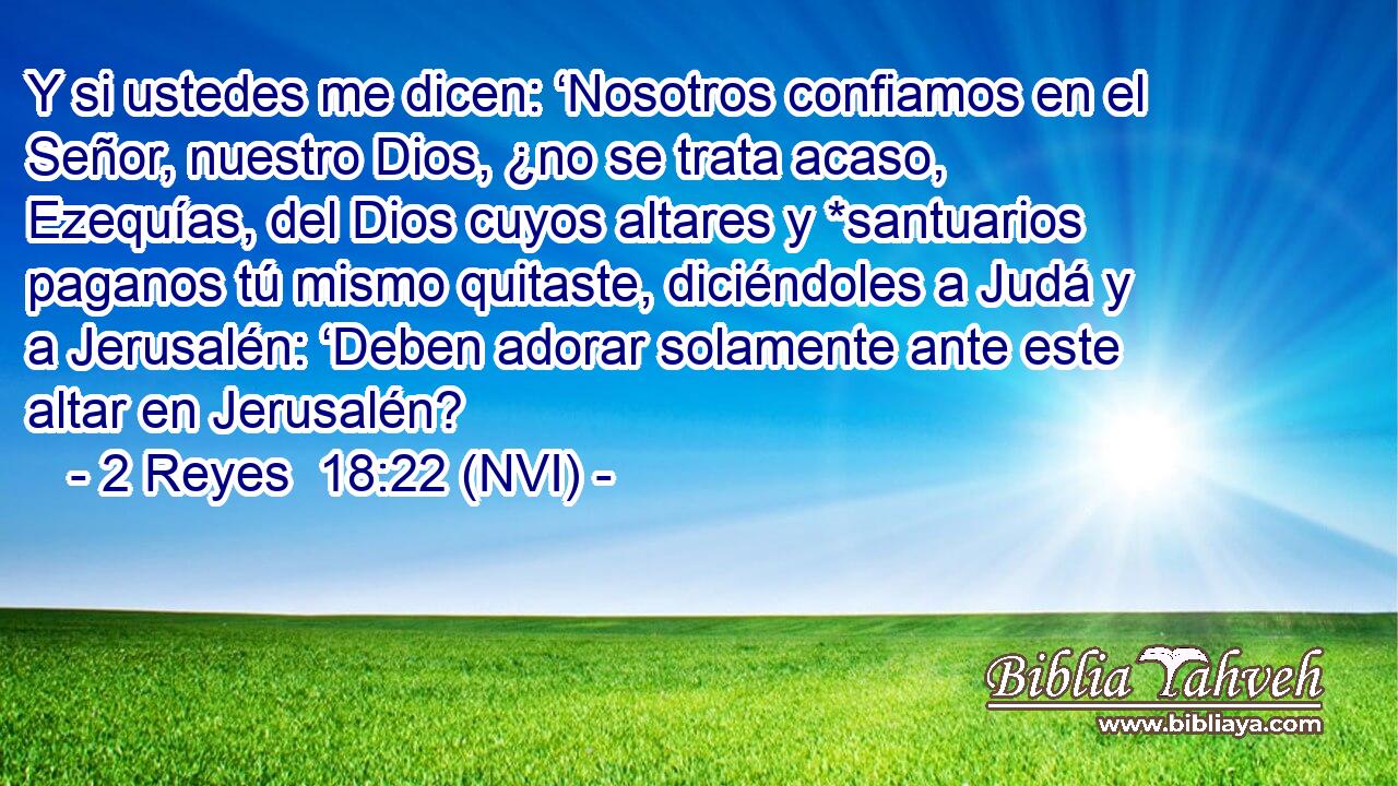  Y si ustedes me dicen: ‘Nosotros confiamos en el Señor, nuestro Dios, ¿no se trata acaso, Ezequías, del Dios cuyos altares y *santuarios paganos tú mismo quitaste, diciéndoles a Judá y a Jerusalén: ‘Deben adorar solamente ante este altar en Jerusalén? 