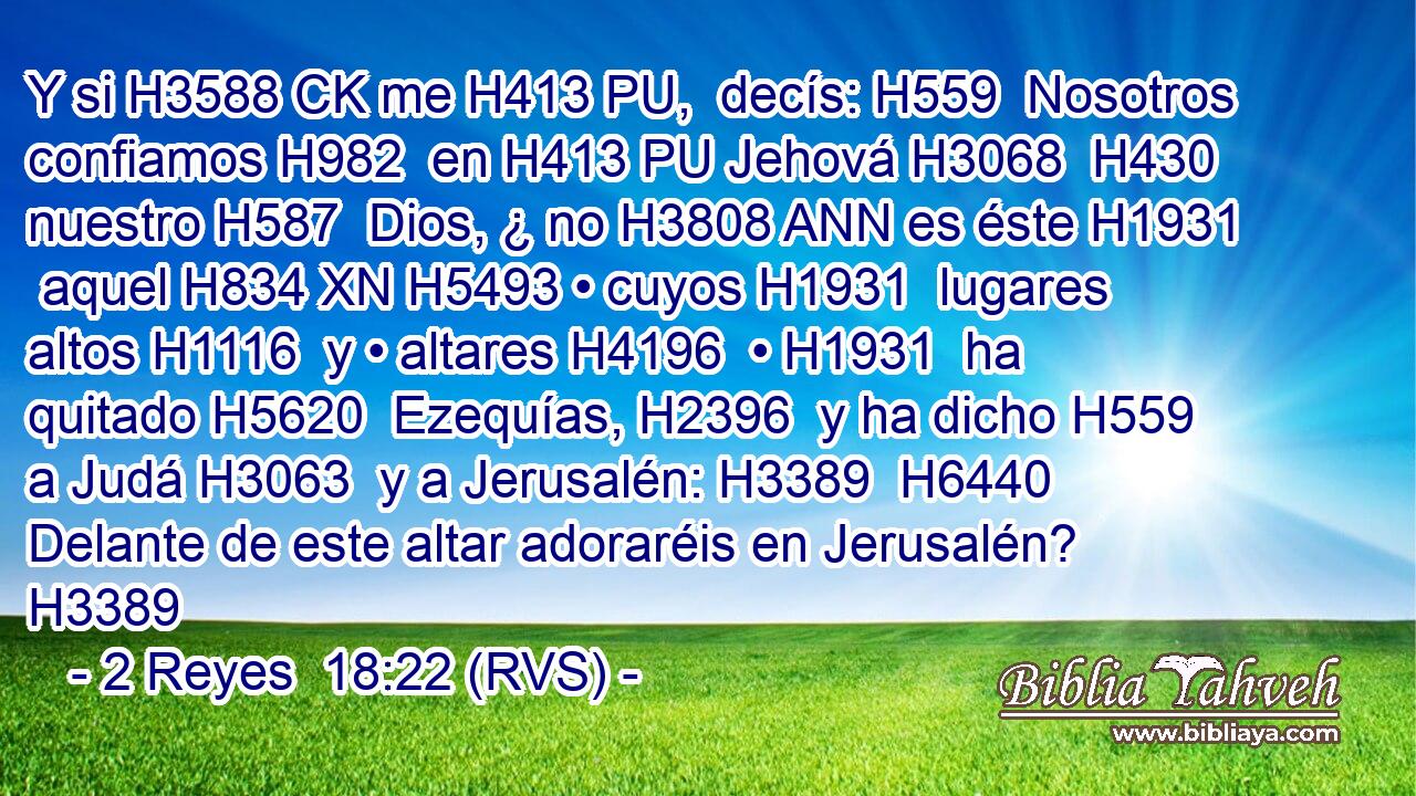 Y si H3588 CK me H413 PU,  decís: H559  Nosotros confiamos H982  en H413 PU Jehová H3068  H430 nuestro H587  Dios, ¿ no H3808 ANN es éste H1931  aquel H834 XN H5493 • cuyos H1931  lugares altos H1116  y • altares H4196  • H1931  ha quitado H5620  Ezequías, H2396  y ha dicho H559  a Judá H3063  y a Jerusalén: H3389  H6440 Delante de este altar adoraréis en Jerusalén? H3389 