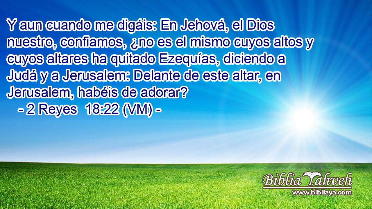  Y aun cuando me digáis: En Jehová, el Dios nuestro, confiamos, ¿no es el mismo cuyos altos y cuyos altares ha quitado Ezequías, diciendo a Judá y a Jerusalem: Delante de este altar, en Jerusalem, habéis de adorar? 