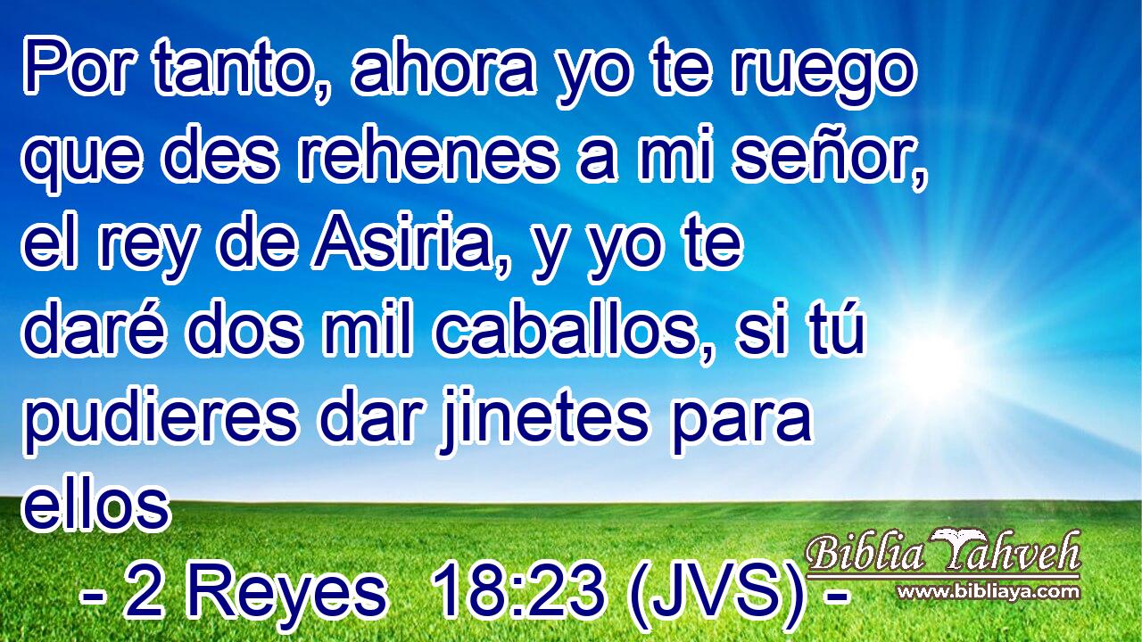 Por tanto, ahora yo te ruego que des rehenes a mi señor, el rey de Asiria, y yo te daré dos mil caballos, si tú pudieres dar jinetes para ellos