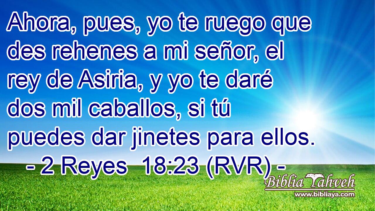 Ahora, pues, yo te ruego que des rehenes a mi señor, el rey de Asiria, y yo te daré dos mil caballos, si tú puedes dar jinetes para ellos.