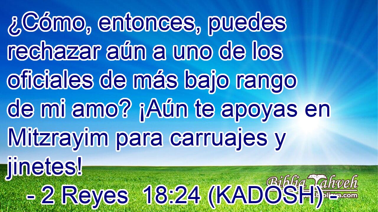  ¿Cómo, entonces, puedes rechazar aún a uno de los oficiales de más bajo rango de mi amo? ¡Aún te apoyas en Mitzrayim para carruajes y jinetes! 