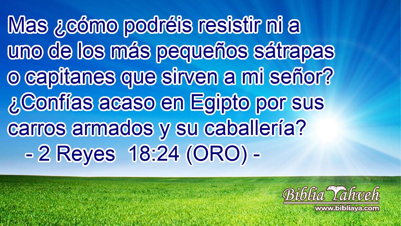  Mas ¿cómo podréis resistir ni a uno de los más pequeños sátrapas o capitanes que sirven a mi señor? ¿Confías acaso en Egipto por sus carros armados y su caballería? 