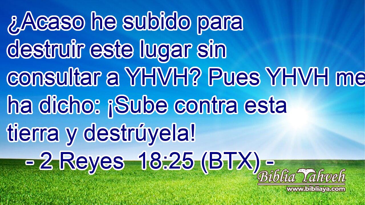 ¿Acaso he subido para destruir este lugar sin consultar a YHVH? Pues YHVH me ha dicho: ¡Sube contra esta tierra y destrúyela!