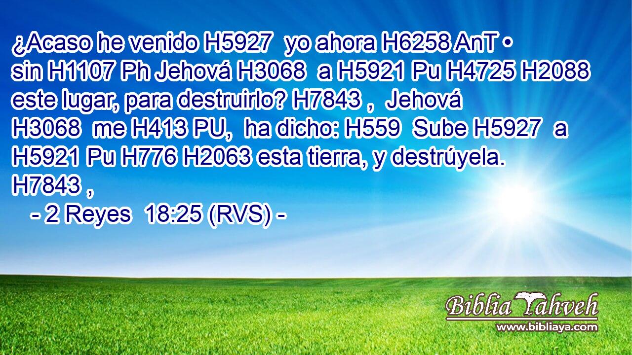 ¿Acaso he venido H5927  yo ahora H6258 AnT • sin H1107 Ph Jehová H3068  a H5921 Pu H4725 H2088 este lugar, para destruirlo? H7843 ,  Jehová H3068  me H413 PU,  ha dicho: H559  Sube H5927  a H5921 Pu H776 H2063 esta tierra, y destrúyela. H7843 ,  