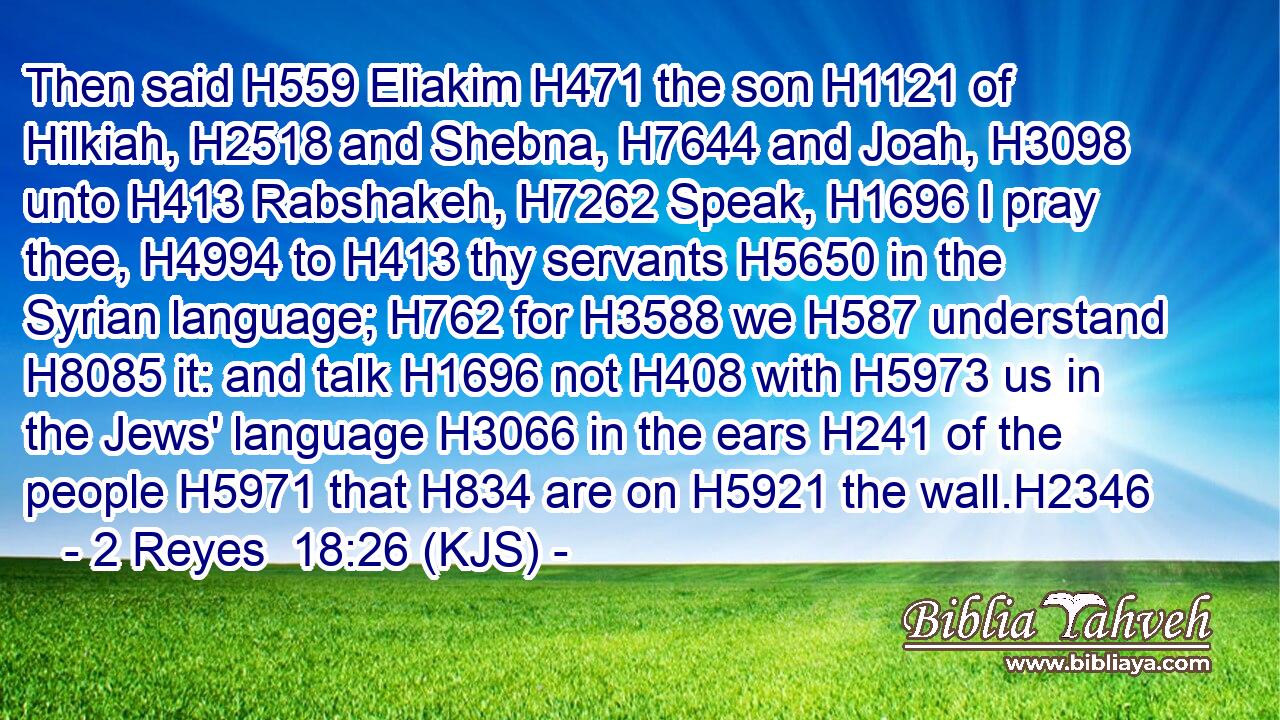 Then said H559 Eliakim H471 the son H1121 of Hilkiah, H2518 and Shebna, H7644 and Joah, H3098 unto H413 Rabshakeh, H7262 Speak, H1696 I pray thee, H4994 to H413 thy servants H5650 in the Syrian language; H762 for H3588 we H587 understand H8085 it: and talk H1696 not H408 with H5973 us in the Jews' language H3066 in the ears H241 of the people H5971 that H834 are on H5921 the wall.H2346