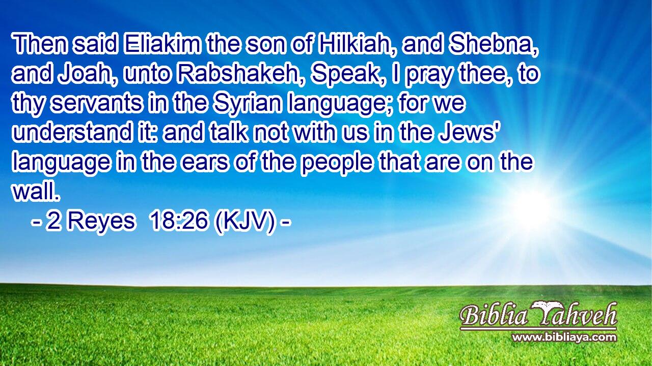 Then said Eliakim the son of Hilkiah, and Shebna, and Joah, unto Rabshakeh, Speak, I pray thee, to thy servants in the Syrian language; for we understand it: and talk not with us in the Jews' language in the ears of the people that are on the wall.