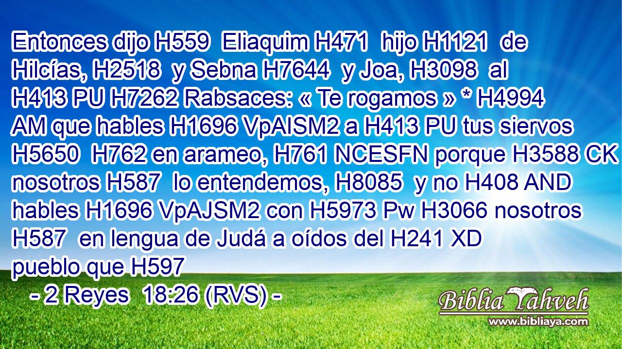 Entonces dijo H559  Eliaquim H471  hijo H1121  de Hilcías, H2518  y Sebna H7644  y Joa, H3098  al H413 PU H7262 Rabsaces: « Te rogamos » * H4994 AM que hables H1696 VpAISM2 a H413 PU tus siervos H5650  H762 en arameo, H761 NCESFN porque H3588 CK nosotros H587  lo entendemos, H8085  y no H408 AND hables H1696 VpAJSM2 con H5973 Pw H3066 nosotros H587  en lengua de Judá a oídos del H241 XD pueblo que H597