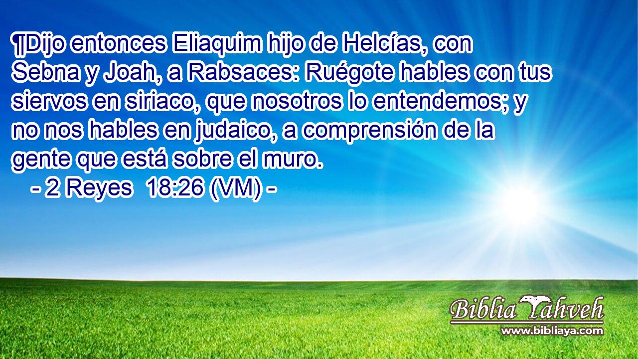  ¶Dijo entonces Eliaquim hijo de Helcías, con Sebna y Joah, a Rabsaces: Ruégote hables con tus siervos en siriaco, que nosotros lo entendemos; y no nos hables en judaico, a comprensión de la gente que está sobre el muro. 