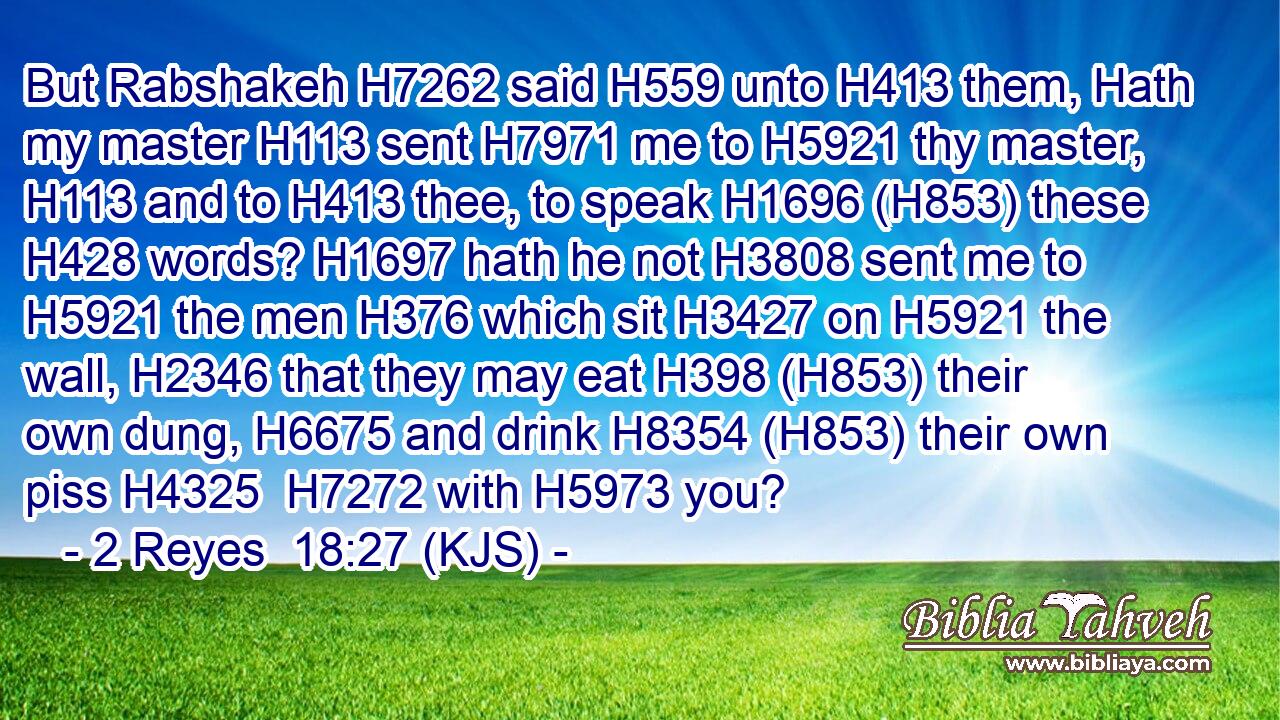But Rabshakeh H7262 said H559 unto H413 them, Hath my master H113 sent H7971 me to H5921 thy master, H113 and to H413 thee, to speak H1696 (H853) these H428 words? H1697 hath he not H3808 sent me to H5921 the men H376 which sit H3427 on H5921 the wall, H2346 that they may eat H398 (H853) their own dung, H6675 and drink H8354 (H853) their own piss H4325  H7272 with H5973 you?