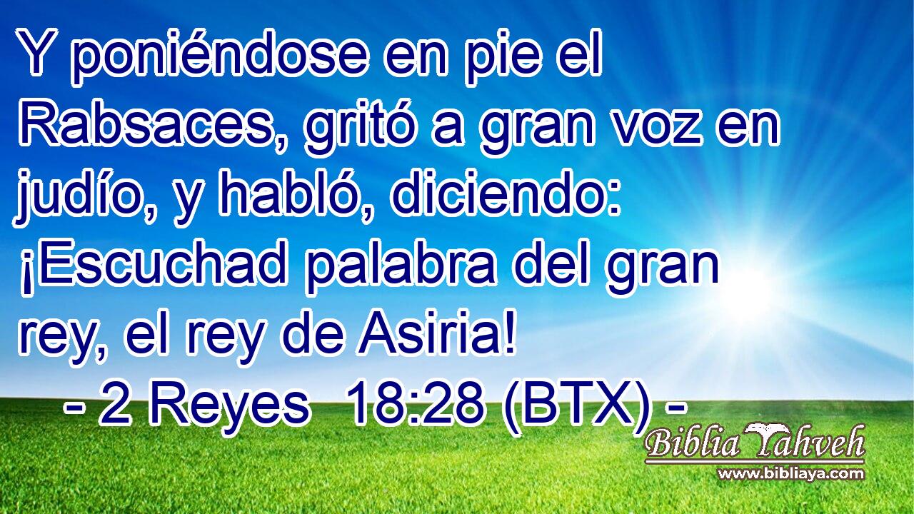 Y poniéndose en pie el Rabsaces, gritó a gran voz en judío, y habló, diciendo: ¡Escuchad palabra del gran rey, el rey de Asiria!