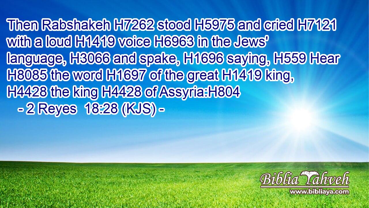 Then Rabshakeh H7262 stood H5975 and cried H7121 with a loud H1419 voice H6963 in the Jews' language, H3066 and spake, H1696 saying, H559 Hear H8085 the word H1697 of the great H1419 king, H4428 the king H4428 of Assyria:H804