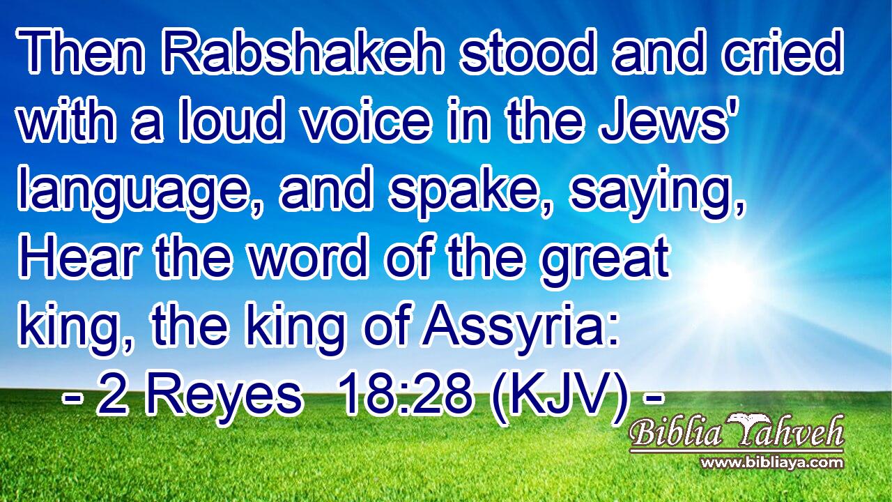 Then Rabshakeh stood and cried with a loud voice in the Jews' language, and spake, saying, Hear the word of the great king, the king of Assyria:
