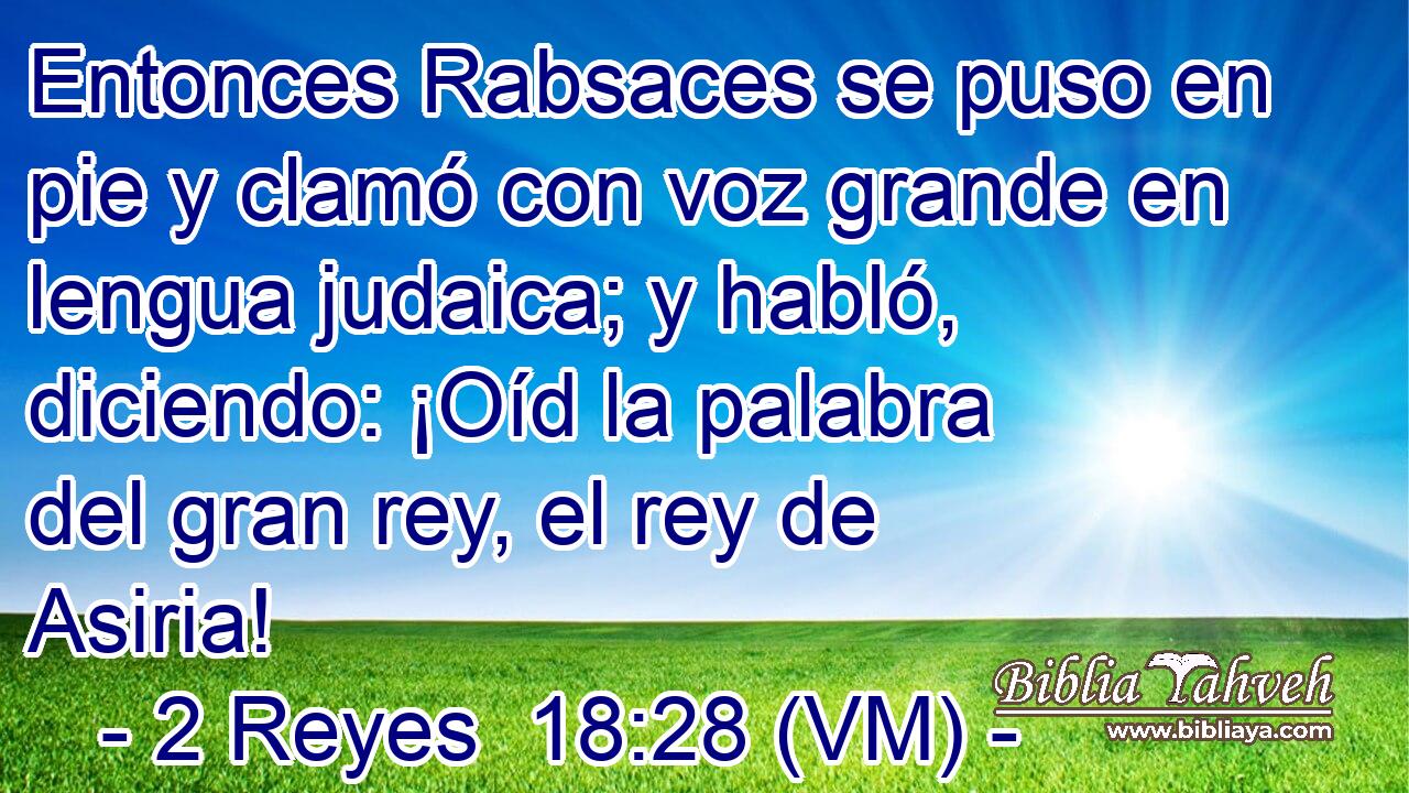  Entonces Rabsaces se puso en pie y clamó con voz grande en lengua judaica; y habló, diciendo: ¡Oíd la palabra del gran rey, el rey de Asiria! 