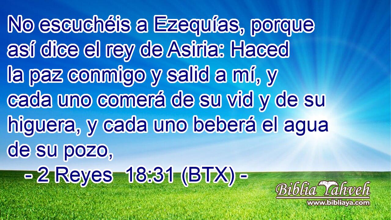No escuchéis a Ezequías, porque así dice el rey de Asiria: Haced la paz conmigo y salid a mí, y cada uno comerá de su vid y de su higuera, y cada uno beberá el agua de su pozo,
