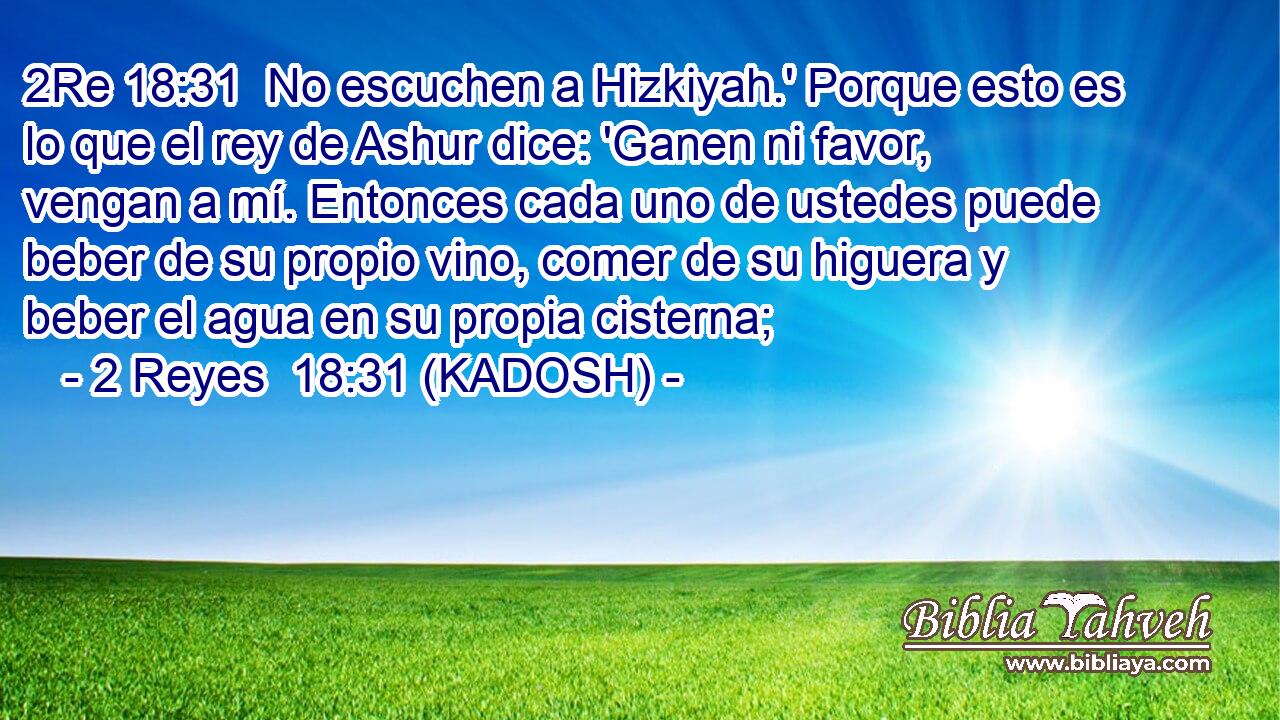  No escuchen a Hizkiyah.' Porque esto es lo que el rey de Ashur dice: 'Ganen ni favor, vengan a mí. Entonces cada uno de ustedes puede beber de su propio vino, comer de su higuera y beber el agua en su propia cisterna; 