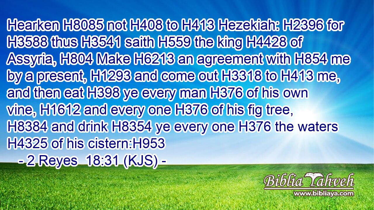 Hearken H8085 not H408 to H413 Hezekiah: H2396 for H3588 thus H3541 saith H559 the king H4428 of Assyria, H804 Make H6213 an agreement with H854 me by a present, H1293 and come out H3318 to H413 me, and then eat H398 ye every man H376 of his own vine, H1612 and every one H376 of his fig tree, H8384 and drink H8354 ye every one H376 the waters H4325 of his cistern:H953