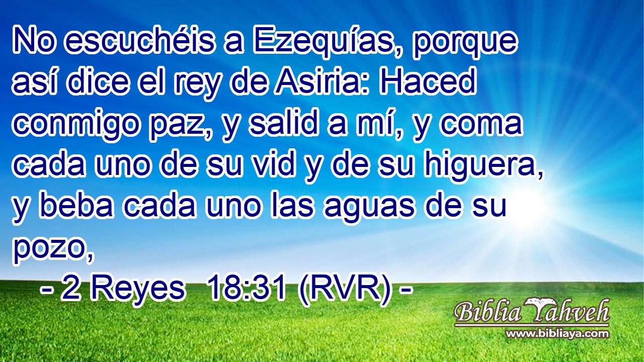 No escuchéis a Ezequías, porque así dice el rey de Asiria: Haced conmigo paz, y salid a mí, y coma cada uno de su vid y de su higuera, y beba cada uno las aguas de su pozo,