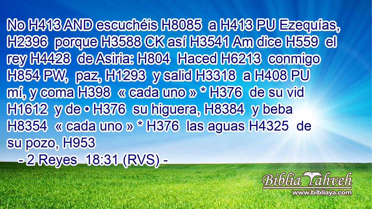 No H413 AND escuchéis H8085  a H413 PU Ezequías, H2396  porque H3588 CK así H3541 Am dice H559  el rey H4428  de Asiria: H804  Haced H6213  conmigo H854 PW,  paz, H1293  y salid H3318  a H408 PU mí, y coma H398  « cada uno » * H376  de su vid H1612  y de • H376  su higuera, H8384  y beba H8354  « cada uno » * H376  las aguas H4325  de su pozo, H953  