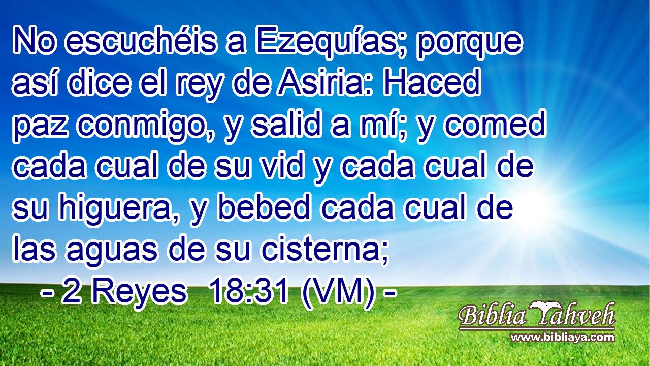 No escuchéis a Ezequías; porque así dice el rey de Asiria: Haced paz conmigo, y salid a mí; y comed cada cual de su vid y cada cual de su higuera, y bebed cada cual de las aguas de su cisterna; 