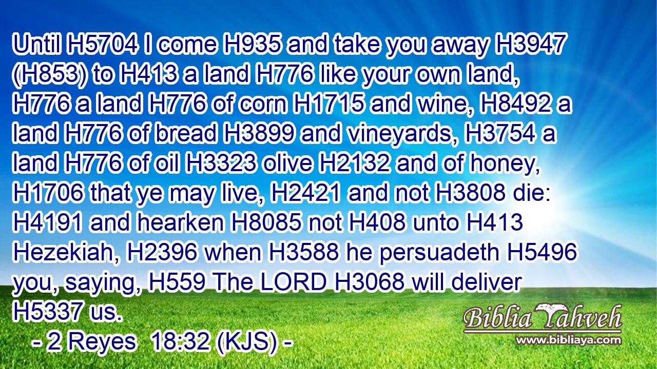 Until H5704 I come H935 and take you away H3947 (H853) to H413 a land H776 like your own land, H776 a land H776 of corn H1715 and wine, H8492 a land H776 of bread H3899 and vineyards, H3754 a land H776 of oil H3323 olive H2132 and of honey, H1706 that ye may live, H2421 and not H3808 die: H4191 and hearken H8085 not H408 unto H413 Hezekiah, H2396 when H3588 he persuadeth H5496 you, saying, H559 The LORD H3068 will deliver H5337 us.
