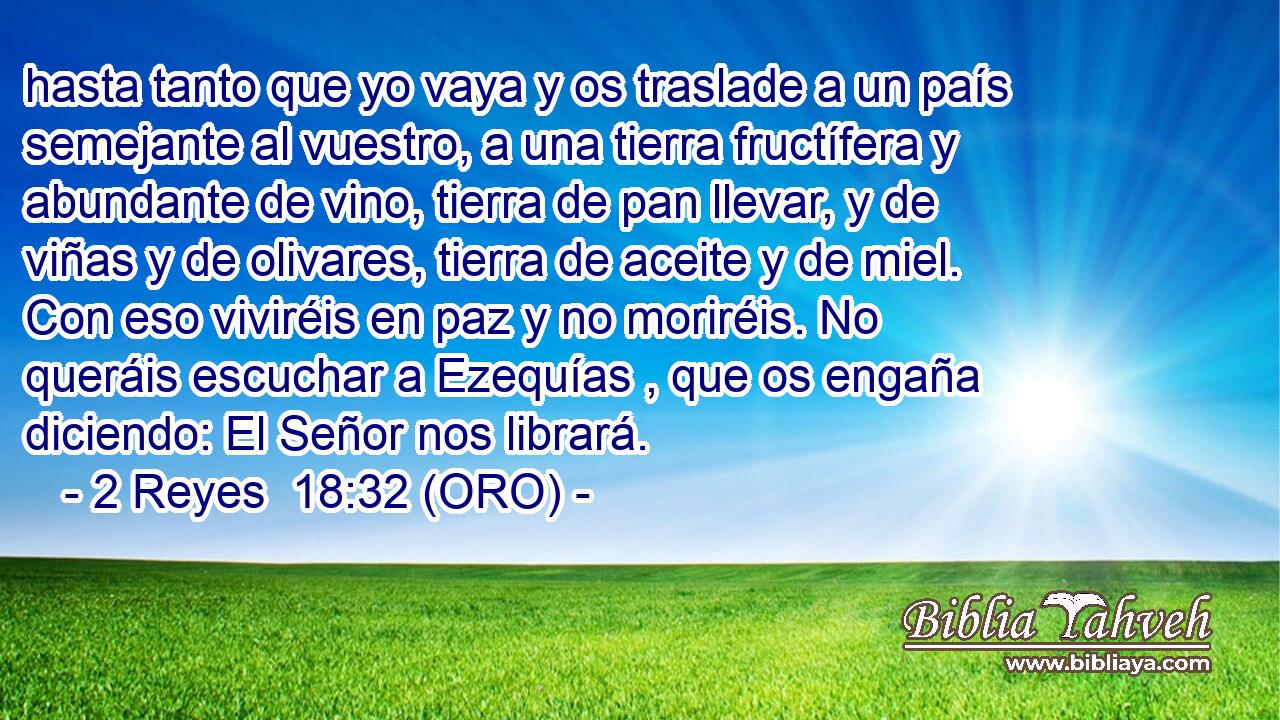  hasta tanto que yo vaya y os traslade a un país semejante al vuestro, a una tierra fructífera y abundante de vino, tierra de pan llevar, y de viñas y de olivares, tierra de aceite y de miel. Con eso viviréis en paz y no moriréis. No queráis escuchar a Ezequías , que os engaña diciendo: El Señor nos librará. 