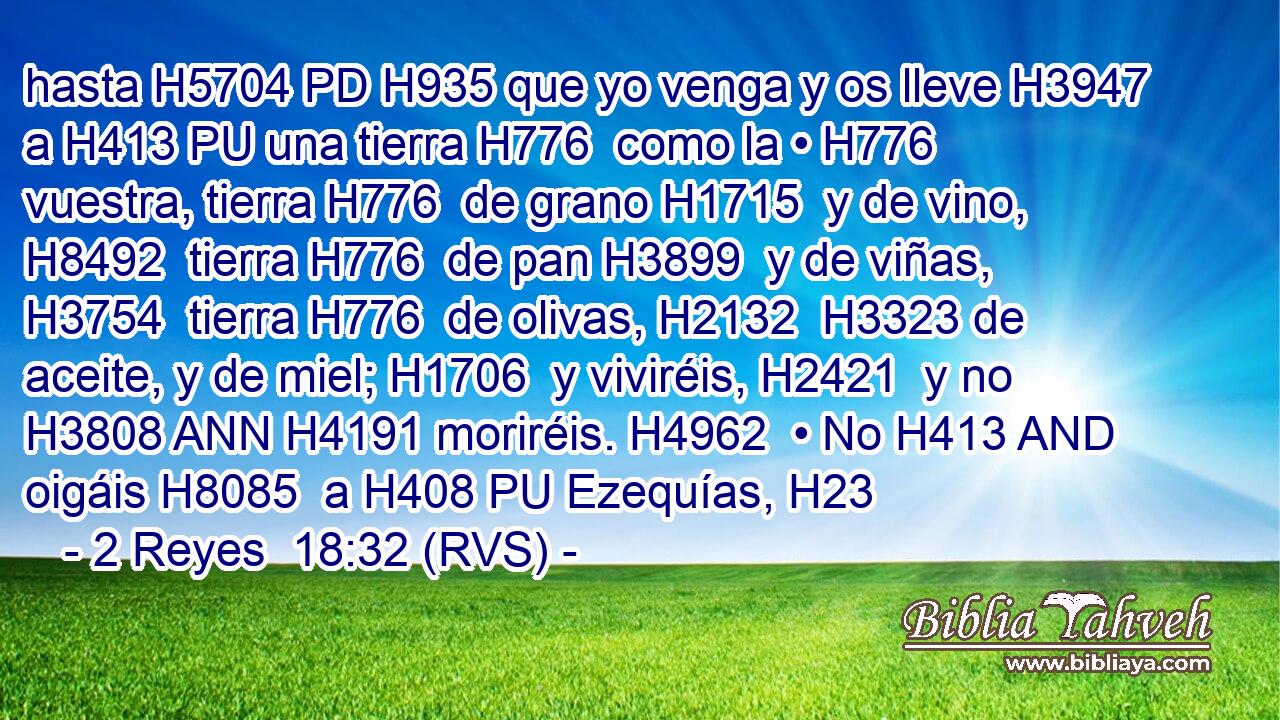 hasta H5704 PD H935 que yo venga y os lleve H3947  a H413 PU una tierra H776  como la • H776  vuestra, tierra H776  de grano H1715  y de vino, H8492  tierra H776  de pan H3899  y de viñas, H3754  tierra H776  de olivas, H2132  H3323 de aceite, y de miel; H1706  y viviréis, H2421  y no H3808 ANN H4191 moriréis. H4962  • No H413 AND oigáis H8085  a H408 PU Ezequías, H23