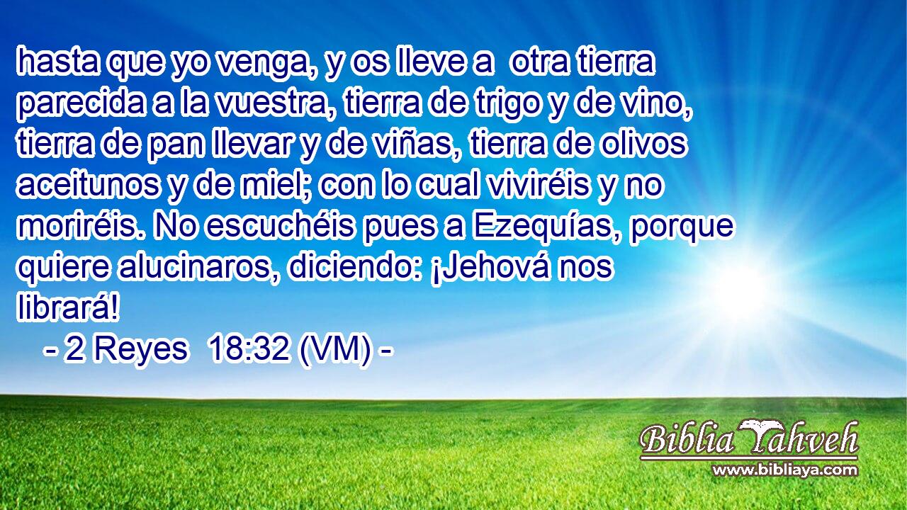  hasta que yo venga, y os lleve a  otra tierra parecida a la vuestra, tierra de trigo y de vino, tierra de pan llevar y de viñas, tierra de olivos aceitunos y de miel; con lo cual viviréis y no moriréis. No escuchéis pues a Ezequías, porque quiere alucinaros, diciendo: ¡Jehová nos librará! 