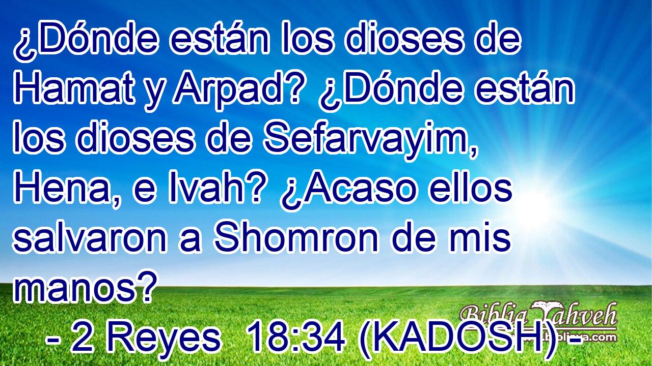  ¿Dónde están los dioses de Hamat y Arpad? ¿Dónde están los dioses de Sefarvayim, Hena, e Ivah? ¿Acaso ellos salvaron a Shomron de mis manos? 